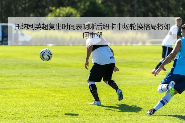 托纳利英超复出时间表明晰后纽卡中场轮换格局将如何重塑