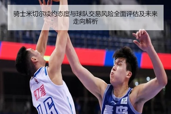 骑士米切尔续约态度与球队交易风险全面评估及未来走向解析