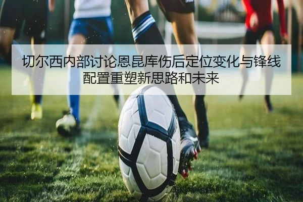 切尔西内部讨论恩昆库伤后定位变化与锋线配置重塑新思路和未来