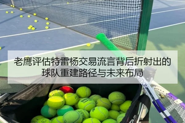 老鹰评估特雷杨交易流言背后折射出的球队重建路径与未来布局